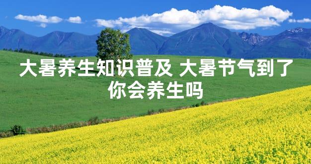 大暑养生知识普及 大暑节气到了你会养生吗
